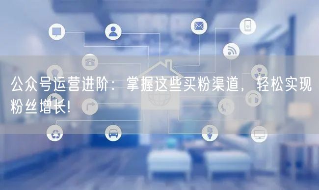 公众号运营进阶：掌握这些买粉渠道，轻松实现粉丝增长!