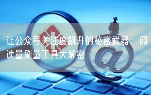 让公众号关注度飙升的秘密武器：阅读量刷量工具大解密