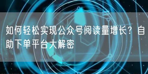 如何轻松实现公众号阅读量增长？自助下单平台大解密