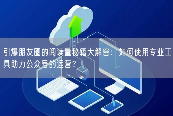 引爆朋友圈的阅读量秘籍大解密：如何使用专业工具助力公众号的运营？