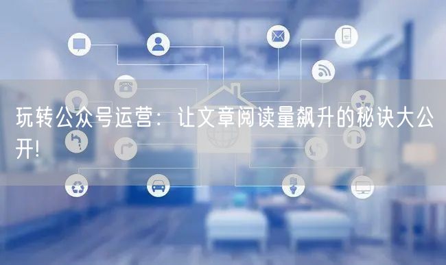 玩转公众号运营：让文章阅读量飙升的秘诀大公开!