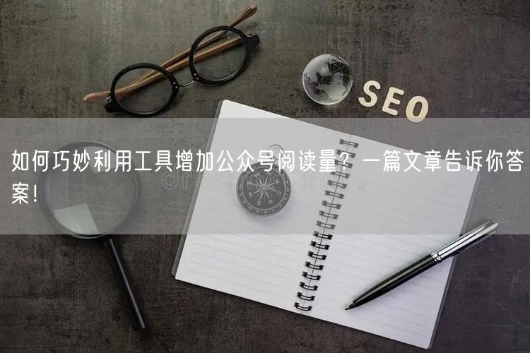 如何巧妙利用工具增加公众号阅读量？一篇文章告诉你答案！