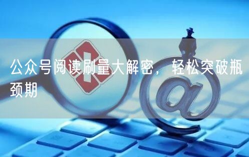 公众号阅读刷量大解密，轻松突破瓶颈期