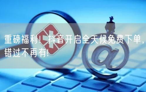 重磅福利！抖音开启全天候免费下单，错过不再有!