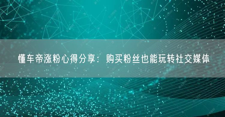 懂车帝涨粉心得分享：购买粉丝也能玩转社交媒体
