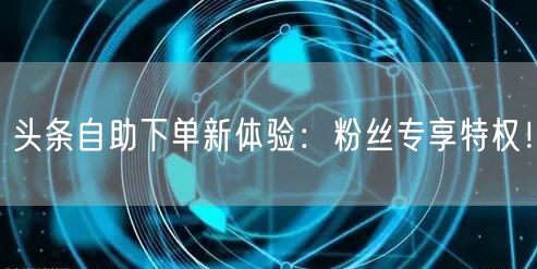 头条自助下单新体验：粉丝专享特权！