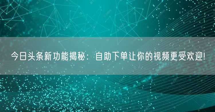 今日头条新功能揭秘：自助下单让你的视频更受欢迎!