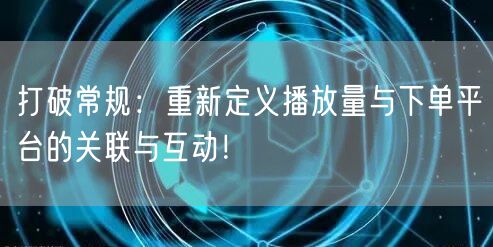 打破常规：重新定义播放量与下单平台的关联与互动！