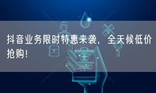 抖音业务限时特惠来袭，全天候低价抢购！