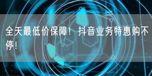 全天最低价保障！抖音业务特惠购不停！