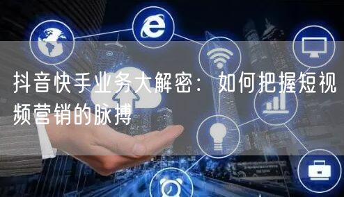 抖音快手业务大解密：如何把握短视频营销的脉搏