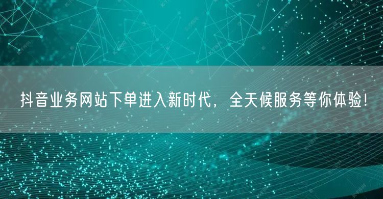 抖音业务网站下单进入新时代，全天候服务等你体验！
