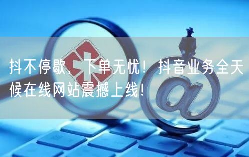 抖不停歇，下单无忧！抖音业务全天候在线网站震撼上线！
