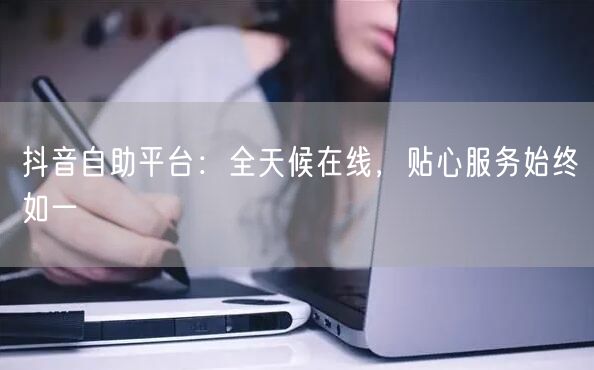 抖音自助平台：全天候在线，贴心服务始终如一