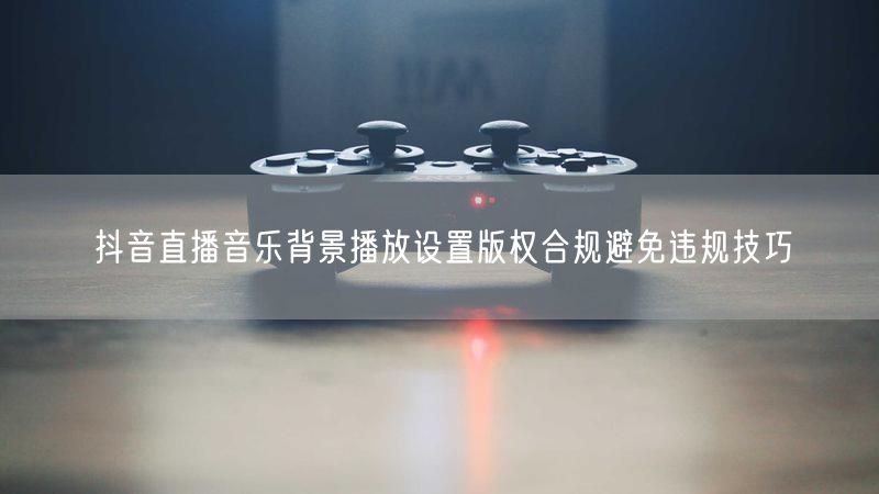 抖音直播音乐背景播放设置版权合规避免违规技巧