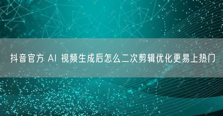 抖音官方 AI 视频生成后怎么二次剪辑优化更易上热门