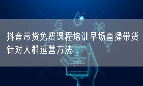 抖音带货免费课程培训早场直播带货针对人群运营方法