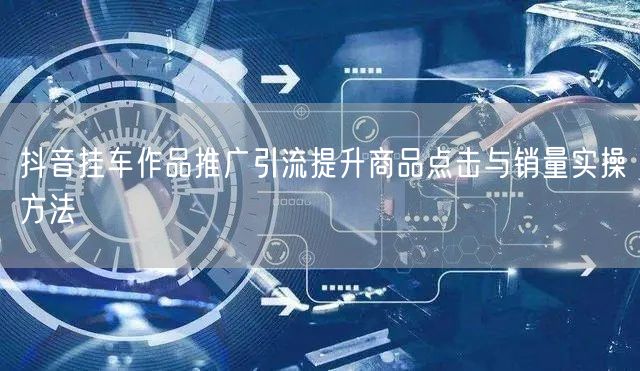 抖音挂车作品推广引流提升商品点击与销量实操方法
