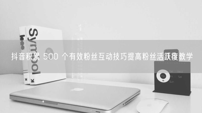 抖音积累 500 个有效粉丝互动技巧提高粉丝活跃度教学
