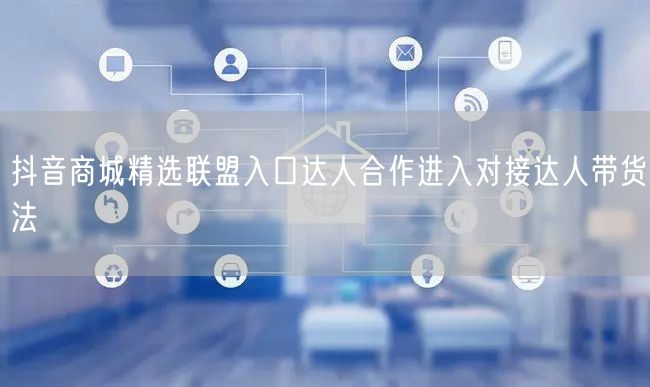 抖音商城精选联盟入口达人合作进入对接达人带货法