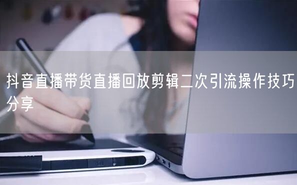 抖音直播带货直播回放剪辑二次引流操作技巧分享