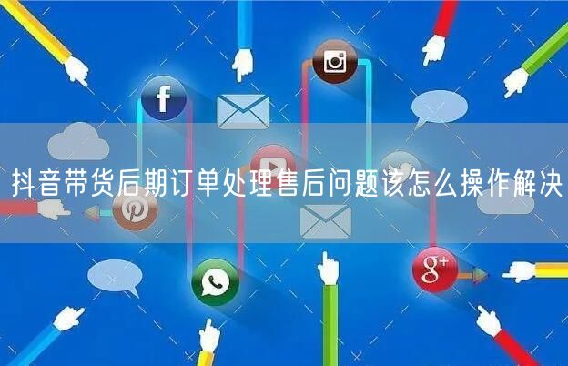 抖音带货后期订单处理售后问题该怎么操作解决
