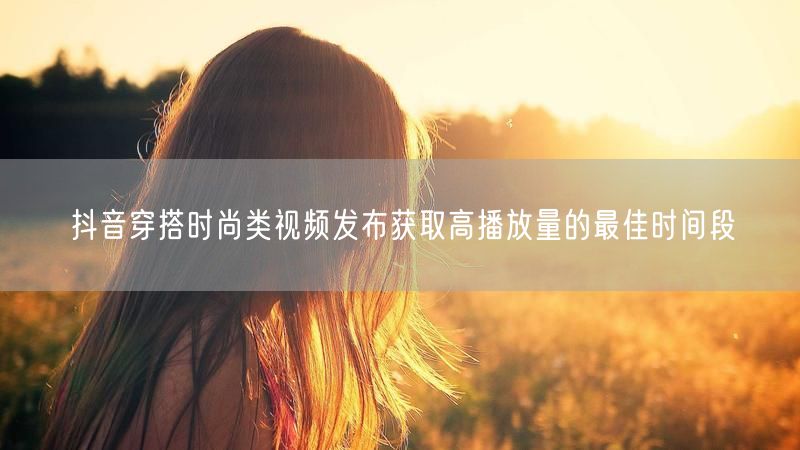 抖音穿搭时尚类视频发布获取高播放量的最佳时间段