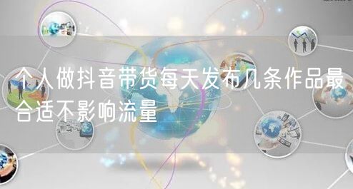 个人做抖音带货每天发布几条作品最合适不影响流量