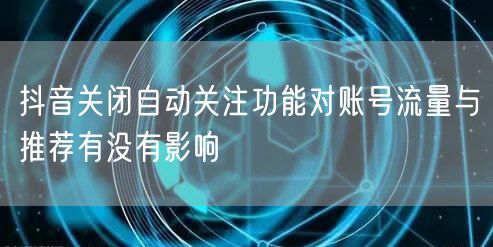 抖音关闭自动关注功能对账号流量与推荐有没有影响