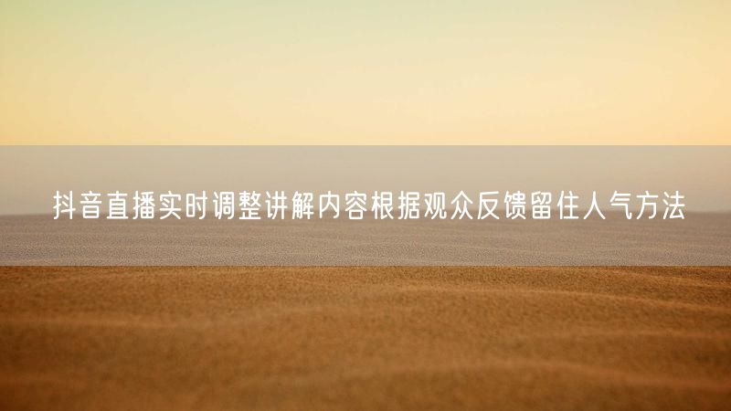 抖音直播实时调整讲解内容根据观众反馈留住人气方法