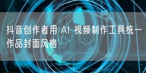 抖音创作者用 AI 视频制作工具统一作品封面风格