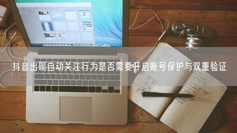 抖音出现自动关注行为是否需要开启账号保护与双重验证
