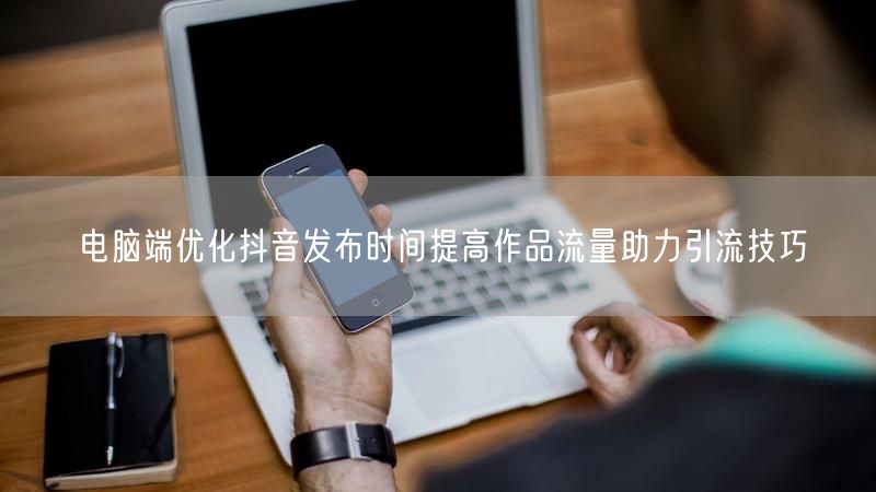 电脑端优化抖音发布时间提高作品流量助力引流技巧