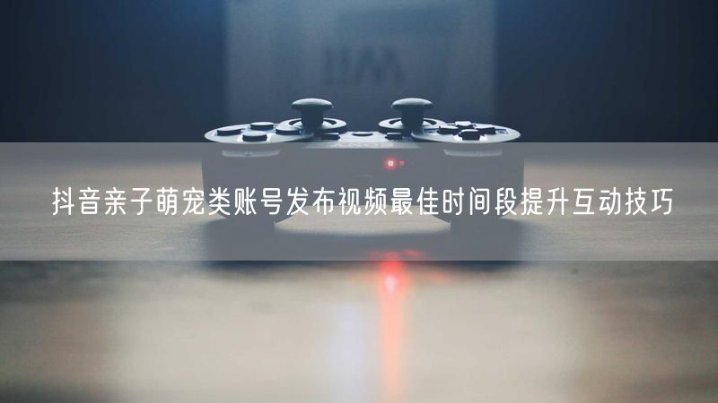 抖音亲子萌宠类账号发布视频最佳时间段提升互动技巧