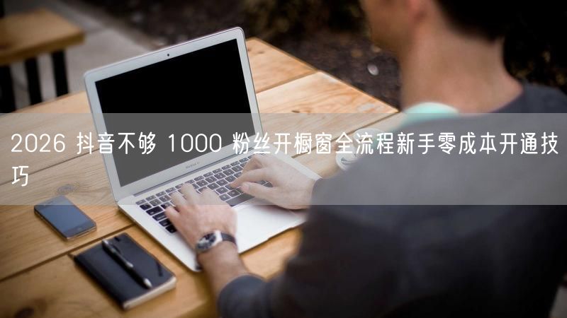 2026 抖音不够 1000 粉丝开橱窗全流程新手零成本开通技巧