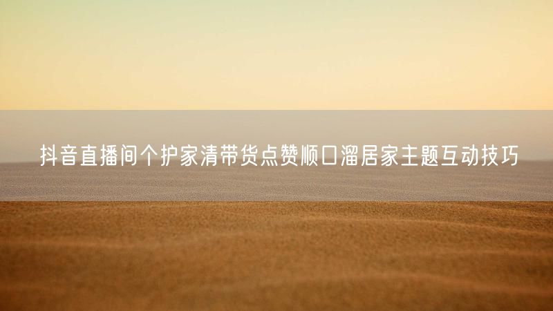 抖音直播间个护家清带货点赞顺口溜居家主题互动技巧