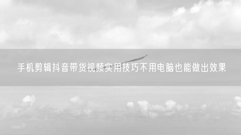 手机剪辑抖音带货视频实用技巧不用电脑也能做出效果