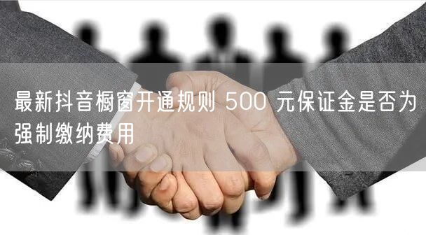 最新抖音橱窗开通规则 500 元保证金是否为强制缴纳费用