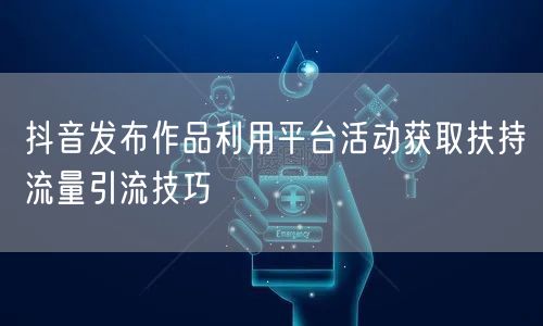 抖音发布作品利用平台活动获取扶持流量引流技巧