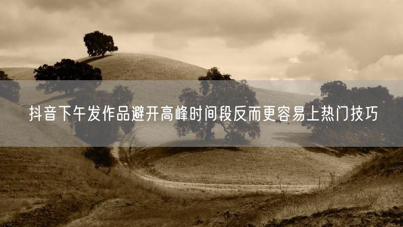 抖音下午发作品避开高峰时间段反而更容易上热门技巧