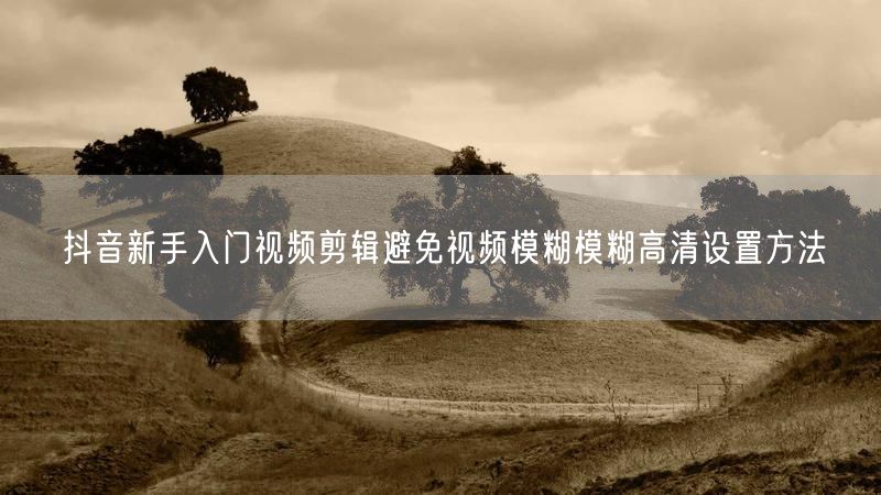 抖音新手入门视频剪辑避免视频模糊模糊高清设置方法