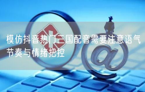 模仿抖音热门三国配音需要注意语气节奏与情绪把控