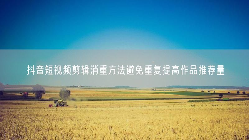 抖音短视频剪辑消重方法避免重复提高作品推荐量