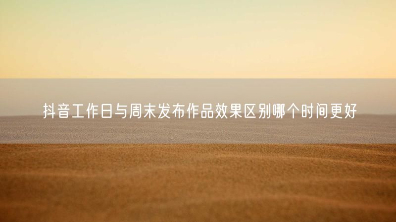 抖音工作日与周末发布作品效果区别哪个时间更好