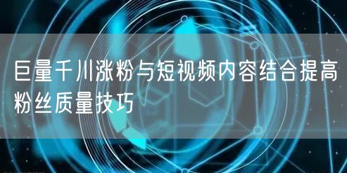 巨量千川涨粉与短视频内容结合提高粉丝质量技巧