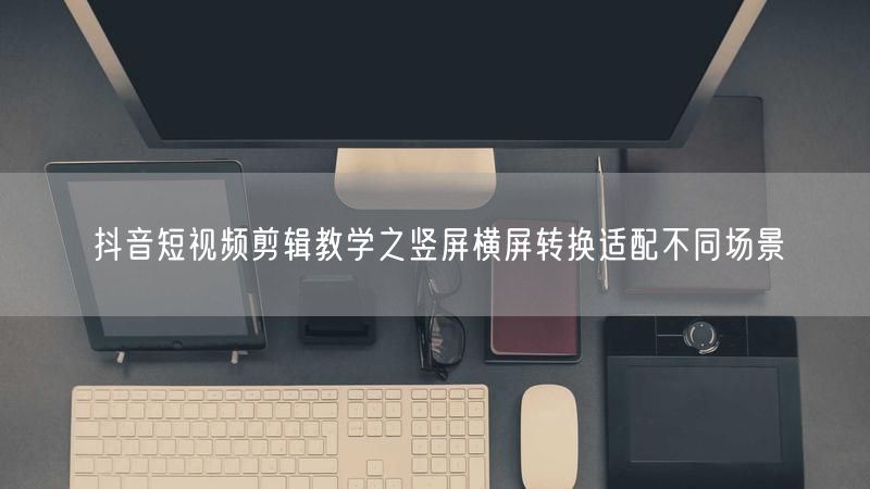 抖音短视频剪辑教学之竖屏横屏转换适配不同场景