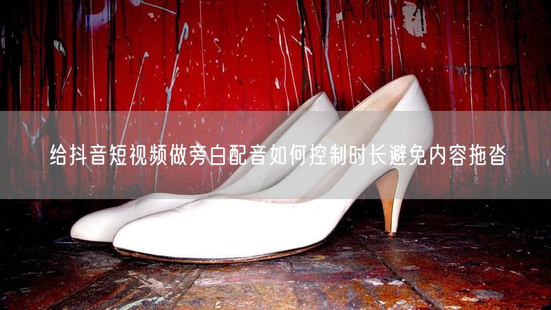 给抖音短视频做旁白配音如何控制时长避免内容拖沓