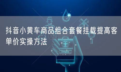 抖音小黄车商品组合套餐挂载提高客单价实操方法