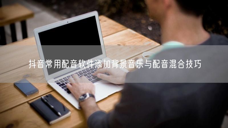 抖音常用配音软件添加背景音乐与配音混合技巧