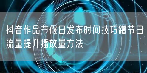 抖音作品节假日发布时间技巧蹭节日流量提升播放量方法